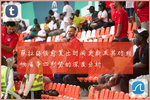 萨拉赫伤愈复出时间更新及其对利物浦争四形势的深度分析