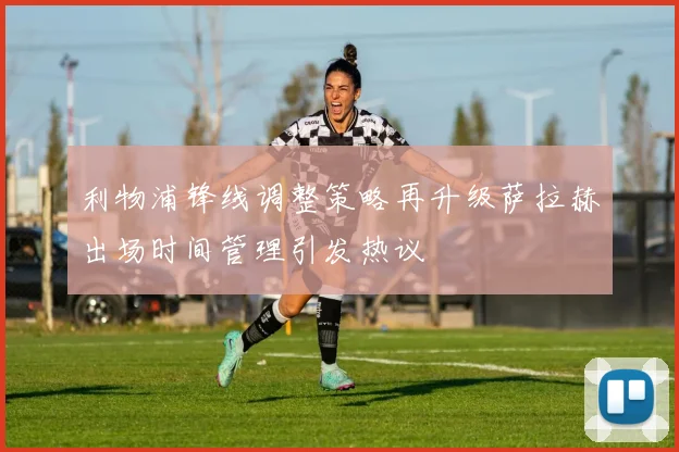 利物浦锋线调整策略再升级萨拉赫出场时间管理引发热议