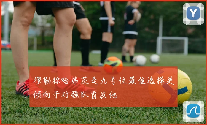 穆勒称哈弗茨是九号位最佳选择更倾向于对强队首发他