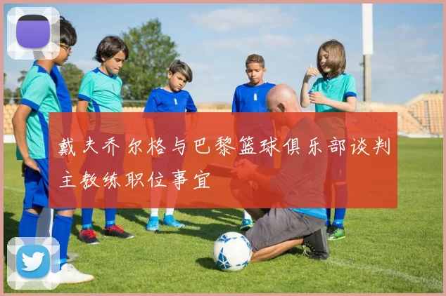 戴夫乔尔格与巴黎篮球俱乐部谈判主教练职位事宜