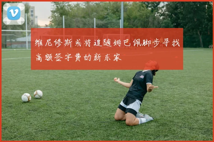 维尼修斯或将追随姆巴佩脚步寻找高额签字费的新东家