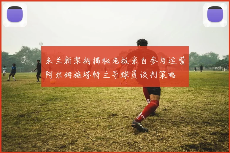 米兰新架构揭秘老板亲自参与运营阿尔姆施塔特主导球员谈判策略