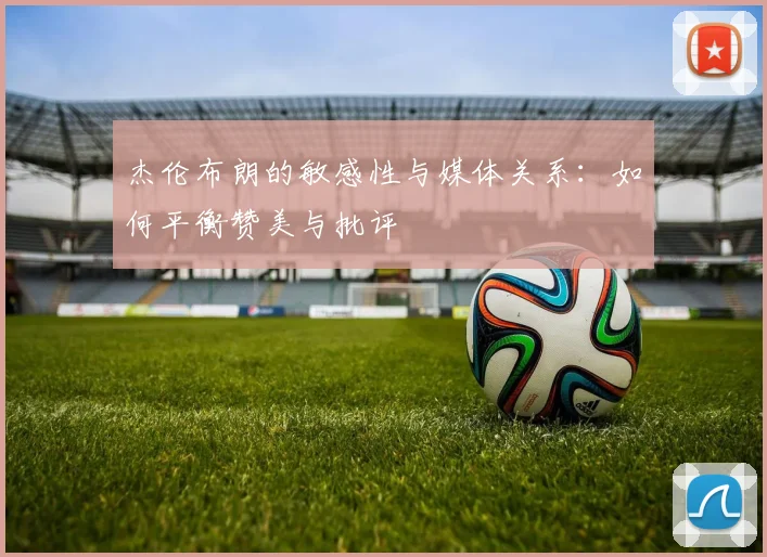 杰伦布朗的敏感性与媒体关系：如何平衡赞美与批评
