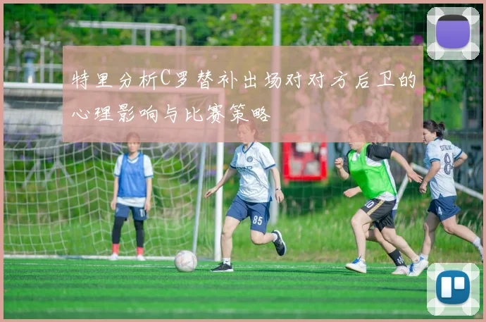 特里分析C罗替补出场对对方后卫的心理影响与比赛策略