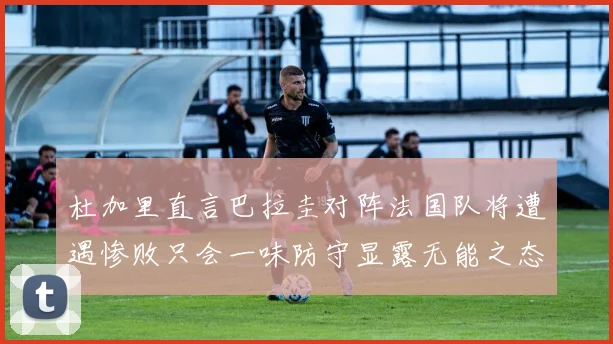 杜加里直言巴拉圭对阵法国队将遭遇惨败只会一味防守显露无能之态
