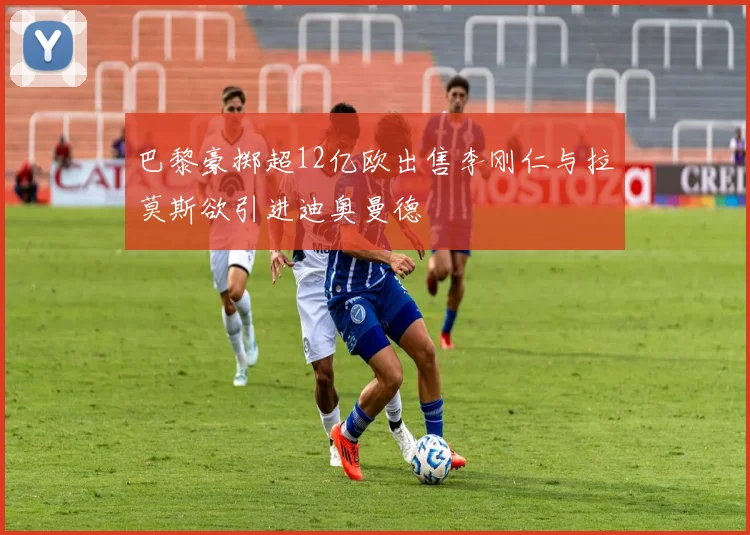 巴黎豪掷超12亿欧出售李刚仁与拉莫斯欲引进迪奥曼德