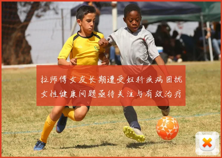 拉师傅女友长期遭受妇科疾病困扰女性健康问题亟待关注与有效治疗方案