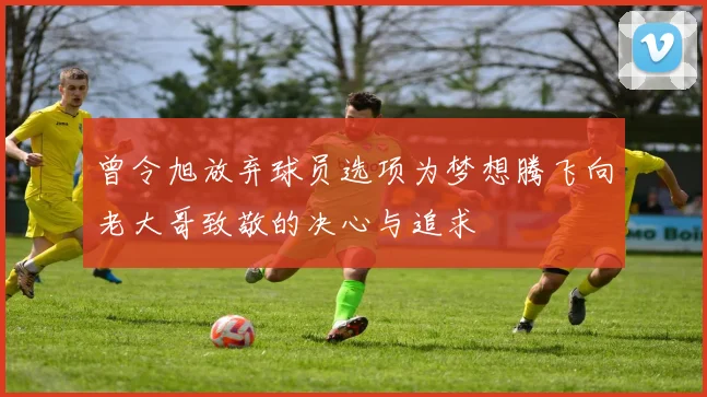 曾令旭放弃球员选项为梦想腾飞向老大哥致敬的决心与追求