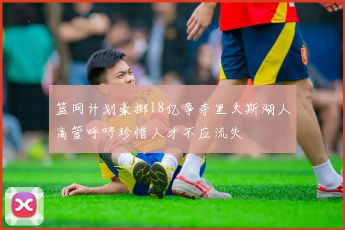 篮网计划豪掷18亿争夺里夫斯湖人高管呼吁珍惜人才不应流失