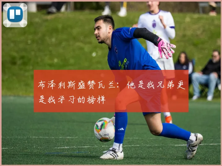 布泽利斯盛赞瓦兰：他是我兄弟更是我学习的榜样