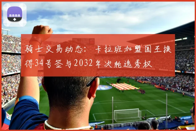 骑士交易动态：卡拉班加盟国王换得34号签与2032年次轮选秀权