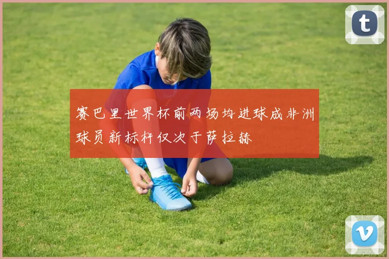 赛巴里世界杯前两场均进球成非洲球员新标杆仅次于萨拉赫