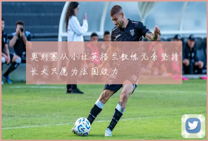 奥利塞从小让英格兰教练无奈坚持长大只愿为法国效力