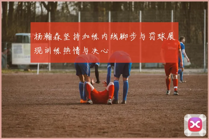 杨瀚森坚持加练内线脚步与罚球展现训练热情与决心