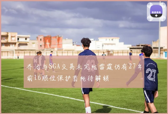 乔治与SGA交易未完结雷霆仍有27年前16顺位保护首轮待解锁