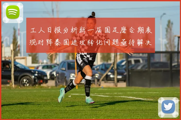 工人日报分析新一届国足磨合期表现对阵泰国进攻转化问题亟待解决
