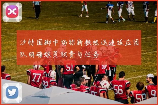 沙特国脚中场称新教练迅速适应团队明确球员职责与任务