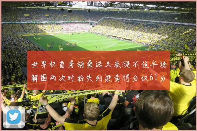 世界杯首秀胡桑诺夫表现不佳半场解围两次对抗失利染黄得分仅61分