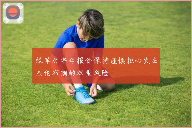 绿军对字母报价保持谨慎担心失去杰伦布朗的双重风险